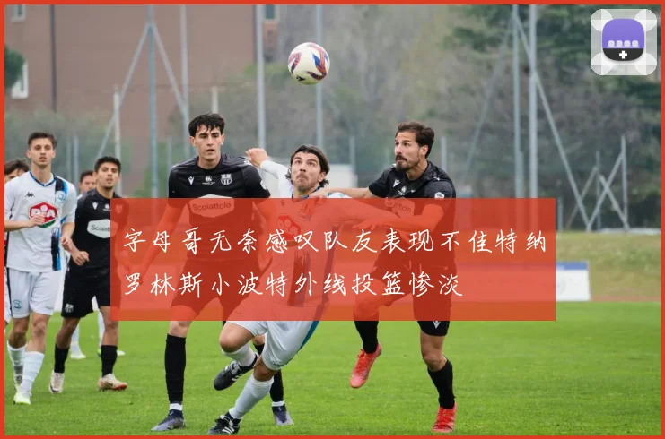 字母哥无奈感叹队友表现不佳特纳罗林斯小波特外线投篮惨淡