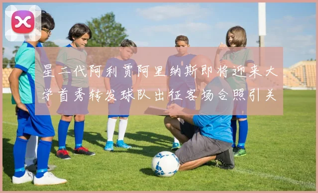 星二代阿利贾阿里纳斯即将迎来大学首秀转发球队出征客场合照引关注