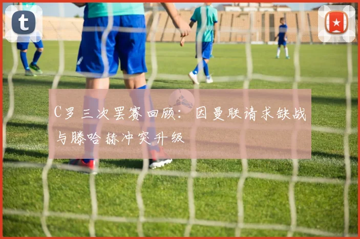 C罗三次罢赛回顾：因曼联请求缺战与滕哈赫冲突升级