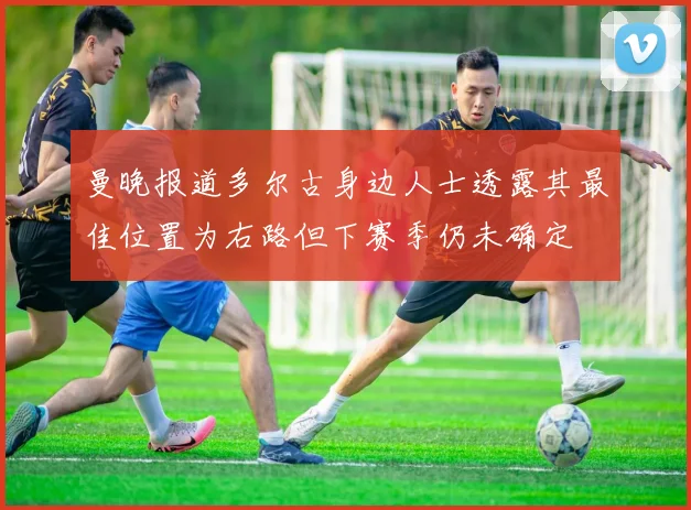 曼晚报道多尔古身边人士透露其最佳位置为右路但下赛季仍未确定