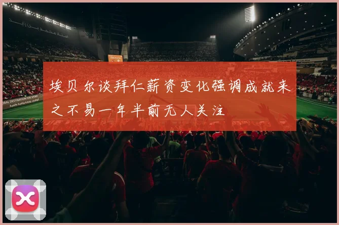 埃贝尔谈拜仁薪资变化强调成就来之不易一年半前无人关注