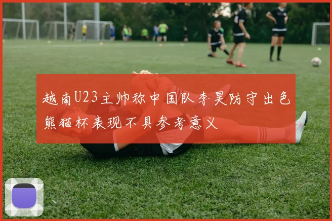 越南U23主帅称中国队李昊防守出色熊猫杯表现不具参考意义