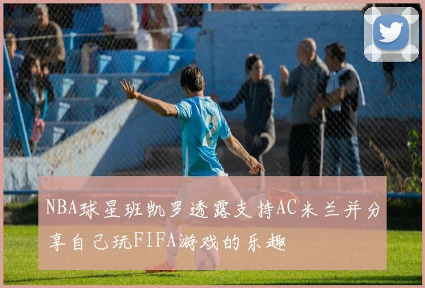 NBA球星班凯罗透露支持AC米兰并分享自己玩FIFA游戏的乐趣