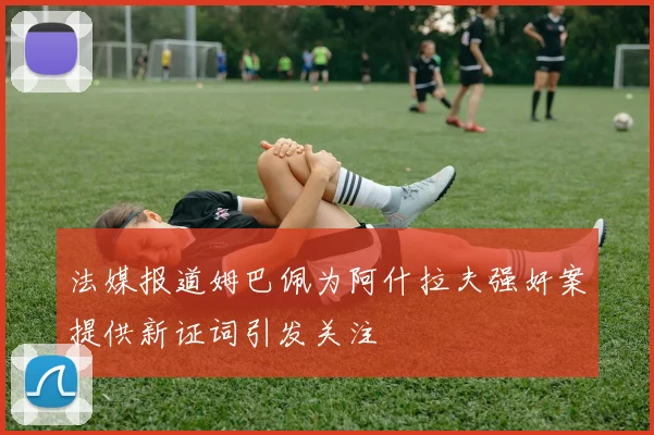 法媒报道姆巴佩为阿什拉夫强奸案提供新证词引发关注