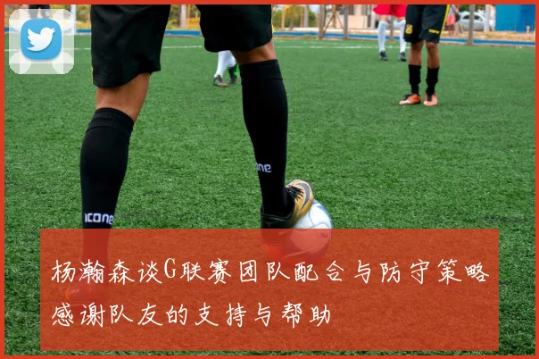 杨瀚森谈G联赛团队配合与防守策略感谢队友的支持与帮助