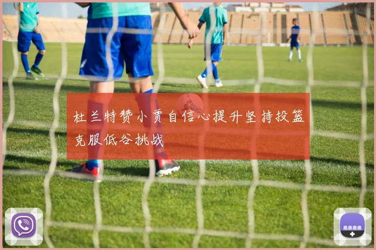 杜兰特赞小贾自信心提升坚持投篮克服低谷挑战
