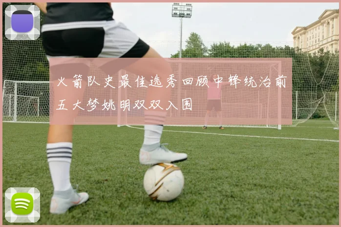 火箭队史最佳选秀回顾中锋统治前五大梦姚明双双入围