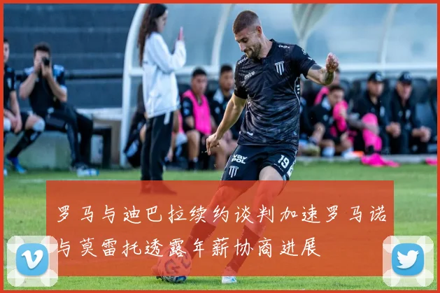 罗马与迪巴拉续约谈判加速罗马诺与莫雷托透露年薪协商进展