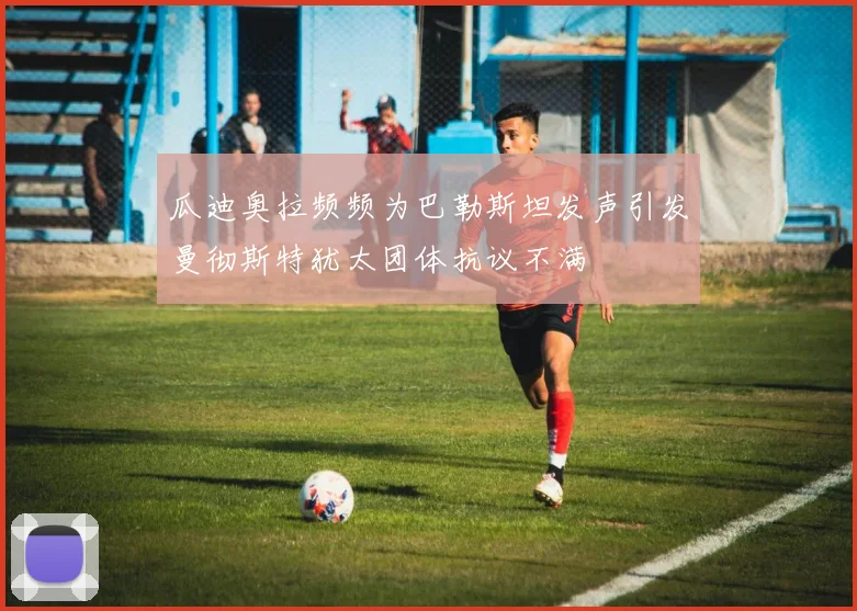 瓜迪奥拉频频为巴勒斯坦发声引发曼彻斯特犹太团体抗议不满