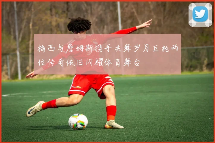 梅西与詹姆斯携手共舞岁月巨轮两位传奇依旧闪耀体育舞台