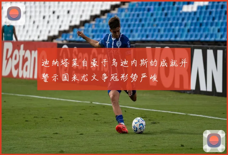 迪纳塔莱自豪于乌迪内斯的成就并警示国米尤文争冠形势严峻