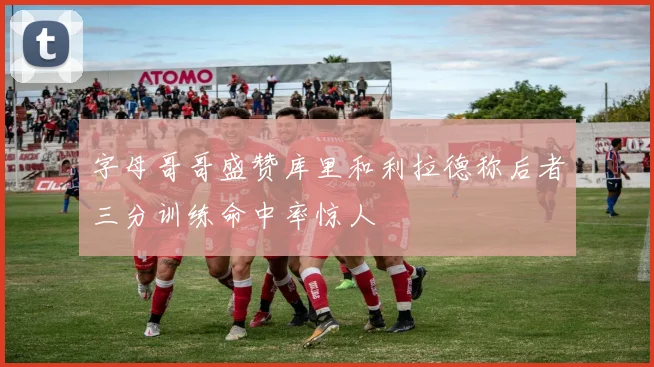 字母哥哥盛赞库里和利拉德称后者三分训练命中率惊人