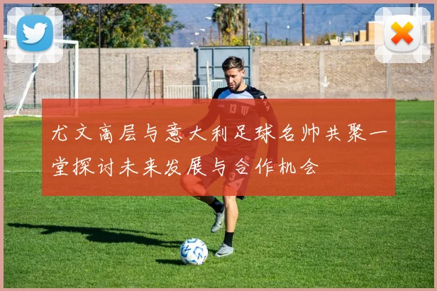 尤文高层与意大利足球名帅共聚一堂探讨未来发展与合作机会