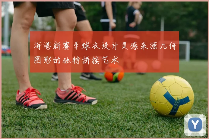 海港新赛季球衣设计灵感来源几何图形的独特拼接艺术
