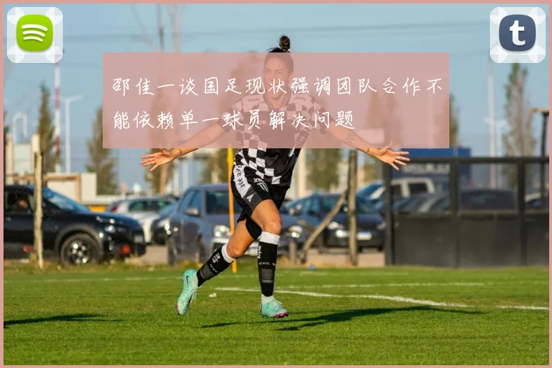 邵佳一谈国足现状强调团队合作不能依赖单一球员解决问题