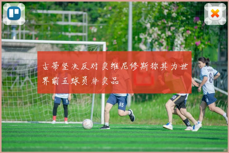 古蒂坚决反对卖维尼修斯称其为世界前五球员非卖品