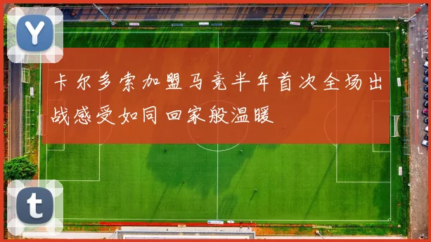 卡尔多索加盟马竞半年首次全场出战感受如同回家般温暖