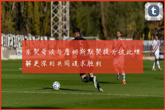东契奇谈与詹姆斯默契提升彼此理解更深刻共同追求胜利
